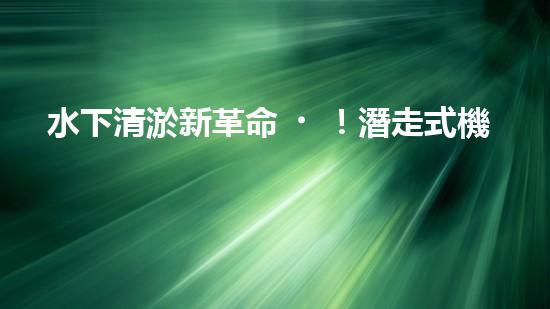 水下清淤新革命！潛走式機(jī)器人揭開海底秘密！